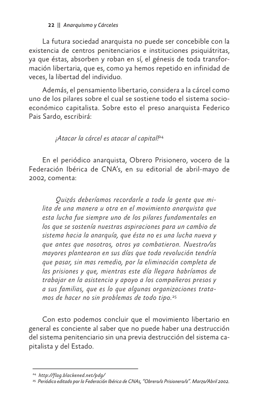 22 1| Anarquismo y Cdrceles  La futura sociedad anarquista no puede ser concebible con la existencia de centros penitenciarios e instituciones psiquidtritas, ya que éstas, absorben y roban en s, el génesis de toda transfor- macién libertaria, que es, como ya hemos repetido en infinidad de veces, la libertad del individuo.  Ademés, el pensamiento libertario, considera a la cércel como uno de los pilares sobre el cual se sostiene todo el sistema socio- econémico capitalista. Sobre esto el preso anarquista Federico Pais Sardo, escribird  jAtacar lo cdrcel es atacar al capital*  En el periddico anarquista, Obrero Prisionero, vocero de la Federacién Ibérica de CNA’s, en su editorial de abril-mayo de 2002, comenta  Quizds deberiamos recordarle a toda la gente que mi- lita de una manera u otra en el movimiento anarquista que esta lucha fue siempre uno de los pilares fundamentales en los que se sostenia nuestras aspiraciones para un cambio de sistema hacia Ja anarquia, que ésta no es una lucha nueva y que antes que nosotros, otros ya combatieron. Nuestro/as mayores plantearon en sus dias que toda revolucion tendria que pasar, sin mas remedio, por la eliminacién completa de las prisiones y que, mientras este dia llegara habriamos de trabajar en fa asistencia y apoyo a los compaiieros presos y a sus familias, que es Jo que algunas organizaciones trata- mos de hacer no sin problemas de todo tipo.2s  Con esto podemos concluir que el movimiento libertario en general es conciente al saber que no puede haber una destruccién del sistema penitenciario sin una previa destruccién del sistema ca- pitalista y del Estado.  bt fog bockened net/pd/ = Prdlco dtado o a Fdetacin béicade CNAS,“ObrerPrisaners” Morza/Abr 2002 